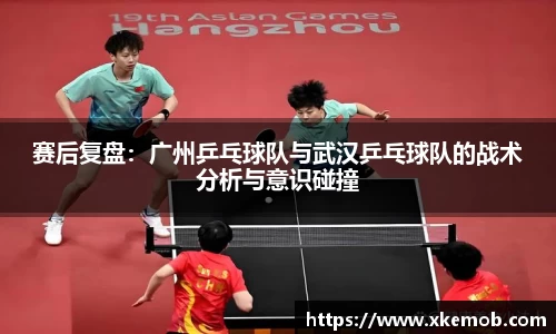 赛后复盘：广州乒乓球队与武汉乒乓球队的战术分析与意识碰撞
